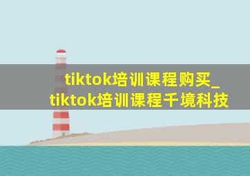 tiktok培训课程购买_tiktok培训课程千境科技