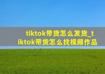 tiktok带货怎么发货_tiktok带货怎么找视频作品