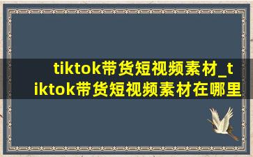 tiktok带货短视频素材_tiktok带货短视频素材在哪里找