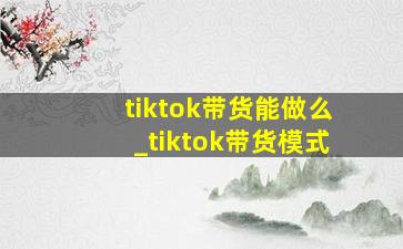 tiktok带货能做么_tiktok带货模式