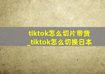 tiktok怎么切片带货_tiktok怎么切换日本