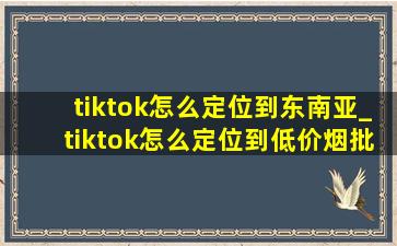 tiktok怎么定位到东南亚_tiktok怎么定位到(低价烟批发网)地区