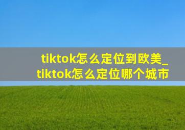 tiktok怎么定位到欧美_tiktok怎么定位哪个城市