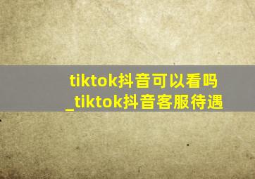 tiktok抖音可以看吗_tiktok抖音客服待遇