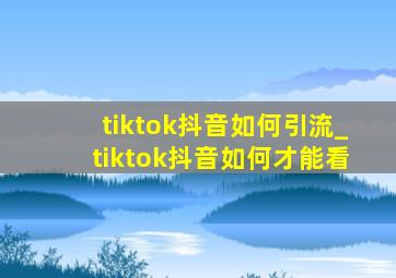 tiktok抖音如何引流_tiktok抖音如何才能看