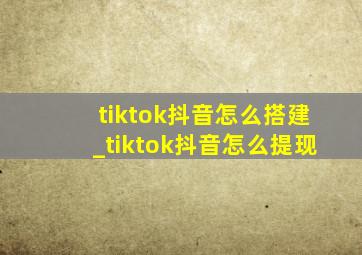 tiktok抖音怎么搭建_tiktok抖音怎么提现