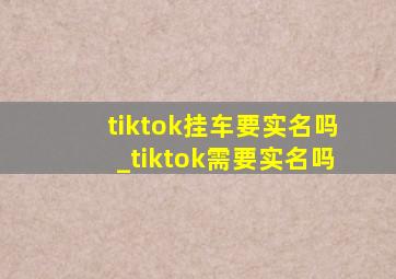 tiktok挂车要实名吗_tiktok需要实名吗