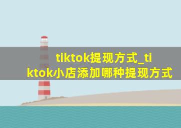 tiktok提现方式_tiktok小店添加哪种提现方式