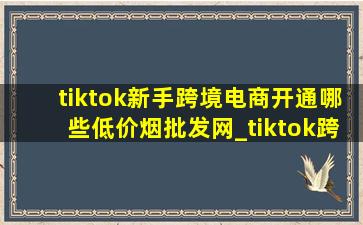 tiktok新手跨境电商开通哪些(低价烟批发网)_tiktok跨境电商开通哪些(低价烟批发网)