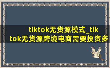 tiktok无货源模式_tiktok无货源跨境电商需要投资多少