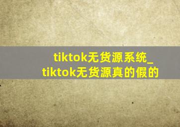 tiktok无货源系统_tiktok无货源真的假的