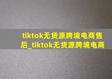 tiktok无货源跨境电商售后_tiktok无货源跨境电商