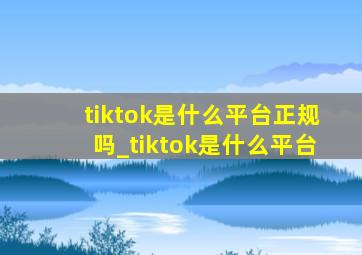 tiktok是什么平台正规吗_tiktok是什么平台