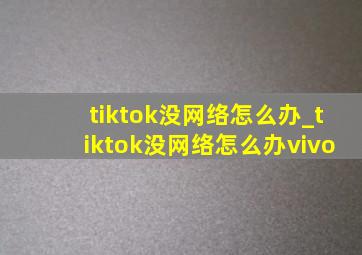 tiktok没网络怎么办_tiktok没网络怎么办vivo