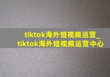 tiktok海外短视频运营_tiktok海外短视频运营中心