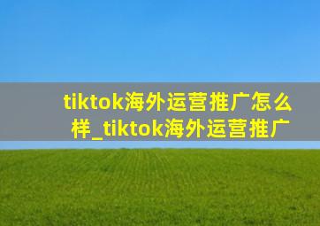 tiktok海外运营推广怎么样_tiktok海外运营推广