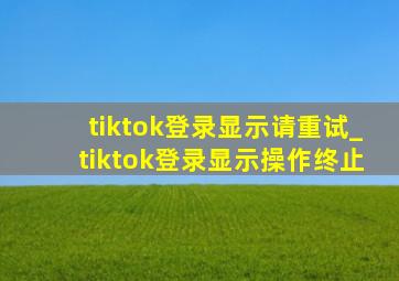 tiktok登录显示请重试_tiktok登录显示操作终止