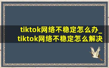 tiktok网络不稳定怎么办_tiktok网络不稳定怎么解决