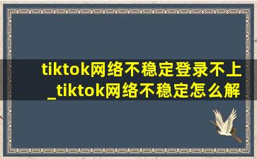 tiktok网络不稳定登录不上_tiktok网络不稳定怎么解决