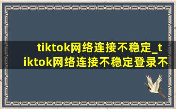 tiktok网络连接不稳定_tiktok网络连接不稳定登录不上