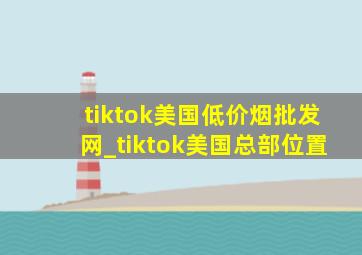 tiktok美国(低价烟批发网)_tiktok美国总部位置