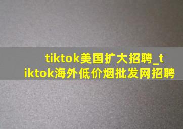 tiktok美国扩大招聘_tiktok海外(低价烟批发网)招聘