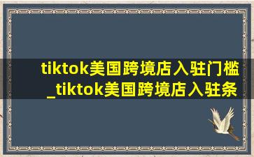 tiktok美国跨境店入驻门槛_tiktok美国跨境店入驻条件