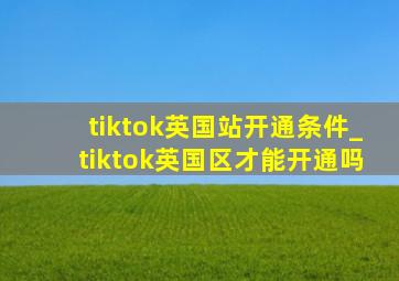 tiktok英国站开通条件_tiktok英国区才能开通吗