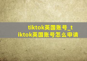 tiktok英国账号_tiktok英国账号怎么申请