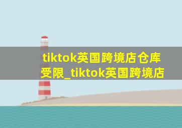 tiktok英国跨境店仓库受限_tiktok英国跨境店