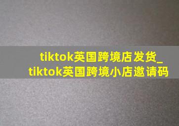 tiktok英国跨境店发货_tiktok英国跨境小店邀请码