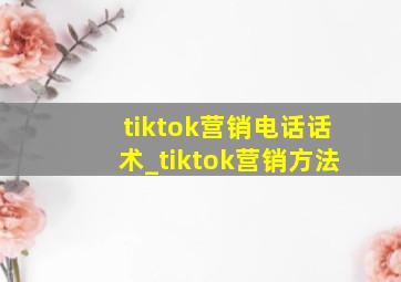 tiktok营销电话话术_tiktok营销方法