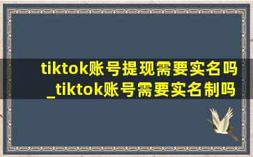 tiktok账号提现需要实名吗_tiktok账号需要实名制吗