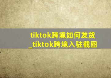 tiktok跨境如何发货_tiktok跨境入驻截图