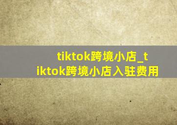 tiktok跨境小店_tiktok跨境小店入驻费用