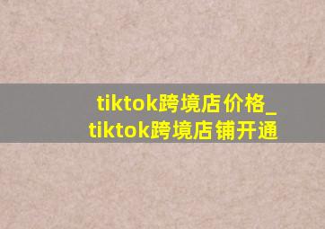 tiktok跨境店价格_tiktok跨境店铺开通