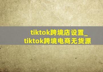 tiktok跨境店设置_tiktok跨境电商无货源