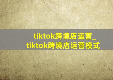 tiktok跨境店运营_tiktok跨境店运营模式