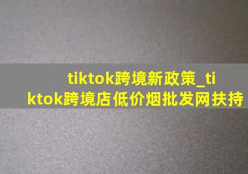 tiktok跨境新政策_tiktok跨境店(低价烟批发网)扶持