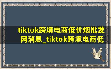 tiktok跨境电商(低价烟批发网)消息_tiktok跨境电商(低价烟批发网)