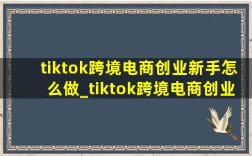 tiktok跨境电商创业新手怎么做_tiktok跨境电商创业新手怎么做啊