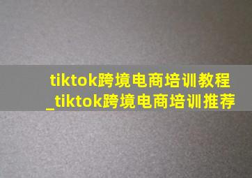 tiktok跨境电商培训教程_tiktok跨境电商培训推荐