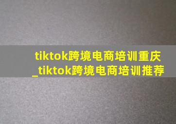 tiktok跨境电商培训重庆_tiktok跨境电商培训推荐