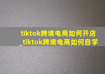 tiktok跨境电商如何开店_tiktok跨境电商如何自学