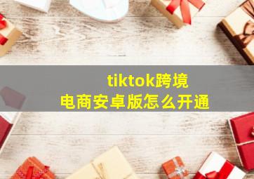 tiktok跨境电商安卓版怎么开通