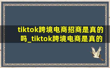 tiktok跨境电商招商是真的吗_tiktok跨境电商是真的吗
