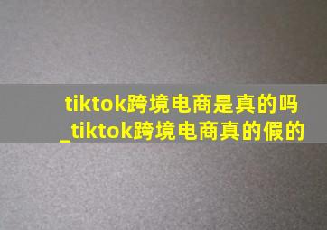 tiktok跨境电商是真的吗_tiktok跨境电商真的假的