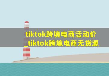 tiktok跨境电商活动价_tiktok跨境电商无货源