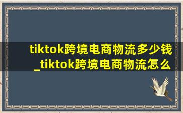 tiktok跨境电商物流多少钱_tiktok跨境电商物流怎么解决