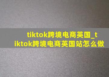 tiktok跨境电商英国_tiktok跨境电商英国站怎么做